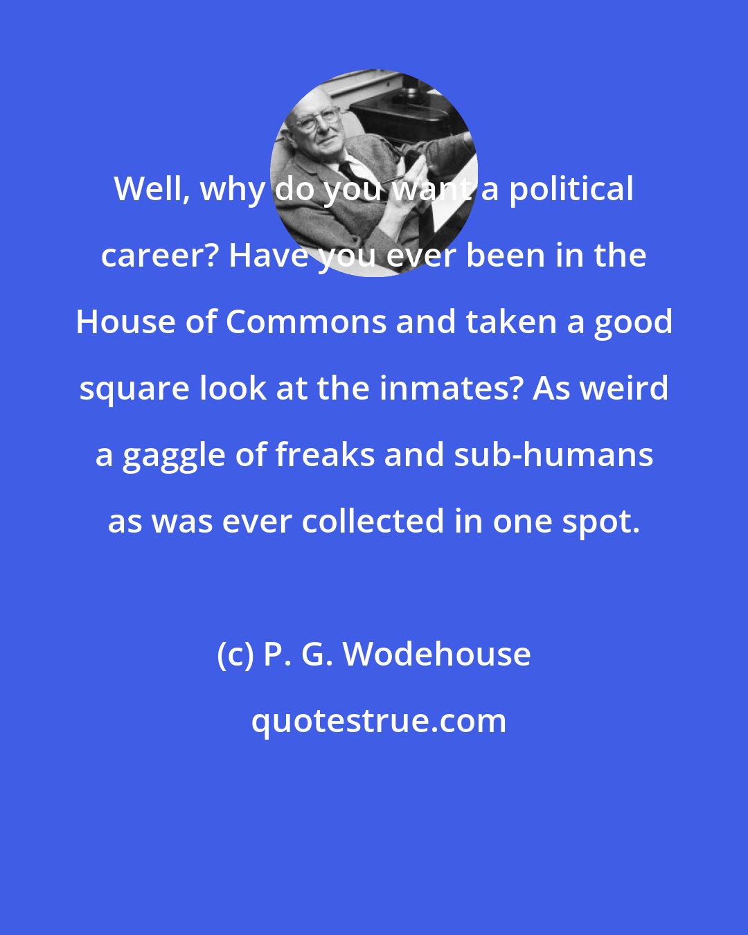 P. G. Wodehouse: Well, why do you want a political career? Have you ever been in the House of Commons and taken a good square look at the inmates? As weird a gaggle of freaks and sub-humans as was ever collected in one spot.