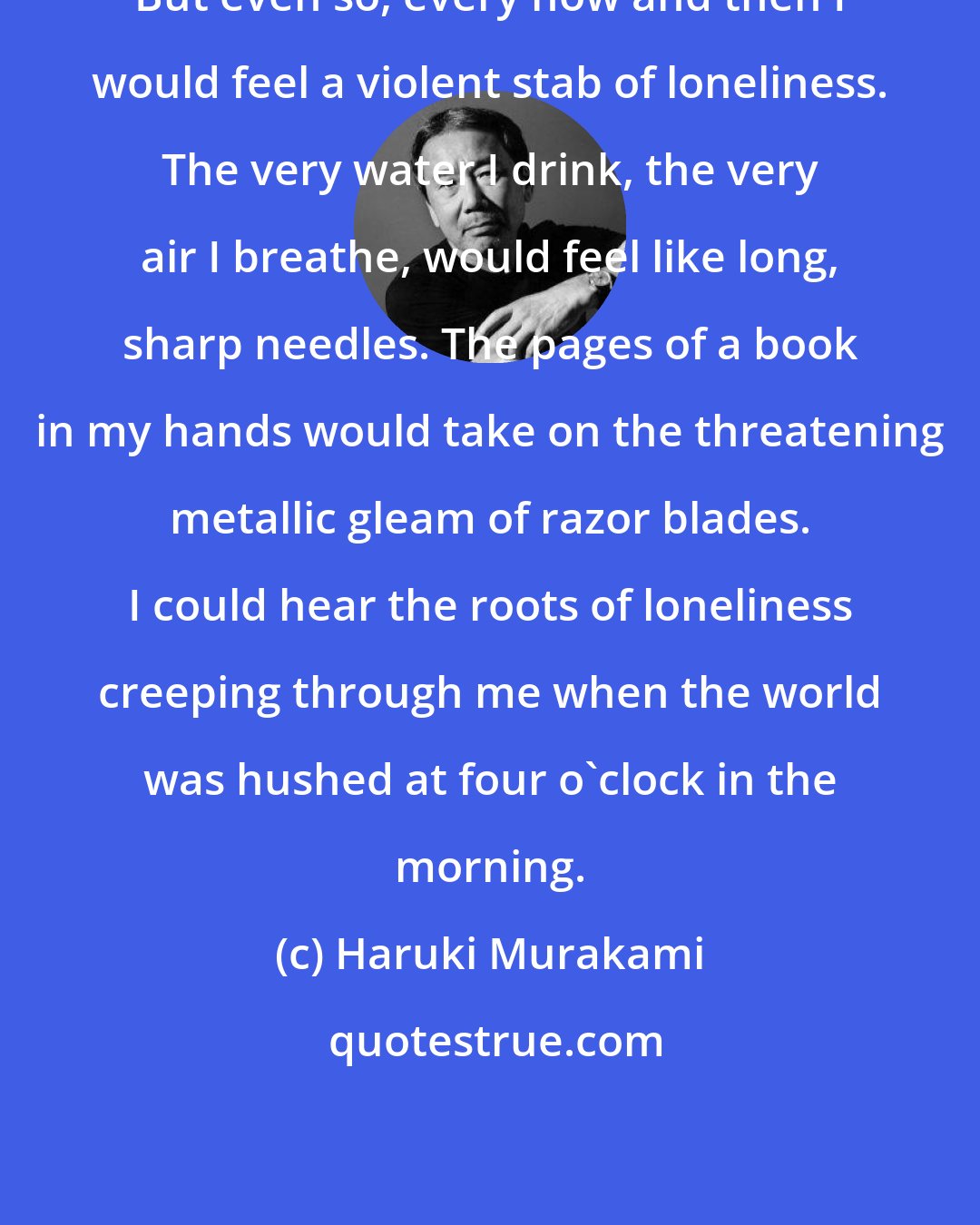 Haruki Murakami: But even so, every now and then I would feel a violent stab of loneliness. The very water I drink, the very air I breathe, would feel like long, sharp needles. The pages of a book in my hands would take on the threatening metallic gleam of razor blades. I could hear the roots of loneliness creeping through me when the world was hushed at four o'clock in the morning.