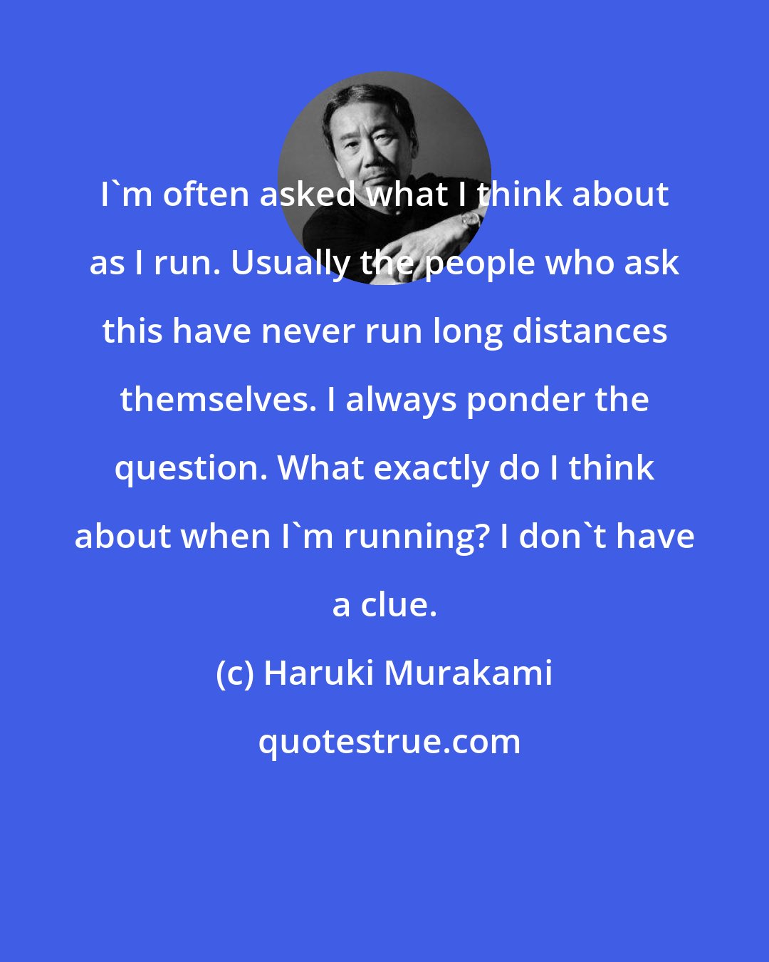 Haruki Murakami: I'm often asked what I think about as I run. Usually the people who ask this have never run long distances themselves. I always ponder the question. What exactly do I think about when I'm running? I don't have a clue.