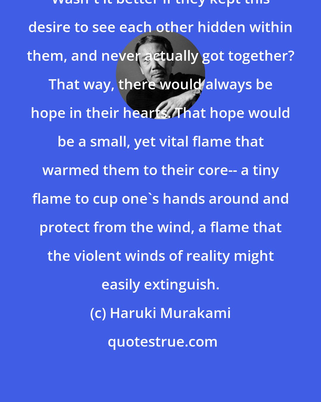 Haruki Murakami: Wasn't it better if they kept this desire to see each other hidden within them, and never actually got together? That way, there would always be hope in their hearts. That hope would be a small, yet vital flame that warmed them to their core-- a tiny flame to cup one's hands around and protect from the wind, a flame that the violent winds of reality might easily extinguish.