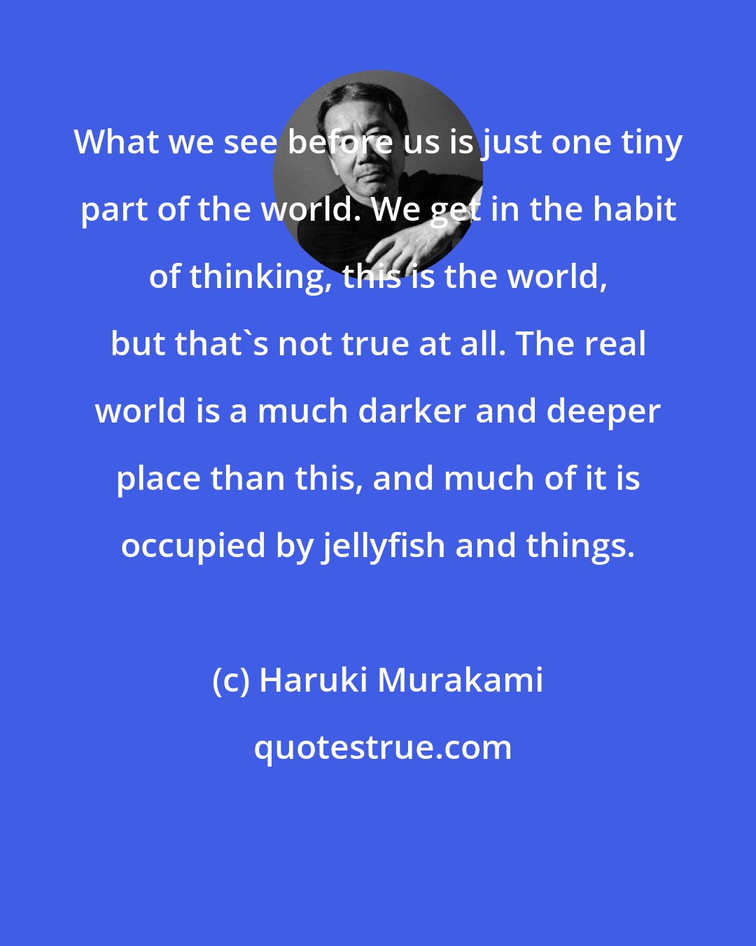 Haruki Murakami: What we see before us is just one tiny part of the world. We get in the habit of thinking, this is the world, but that's not true at all. The real world is a much darker and deeper place than this, and much of it is occupied by jellyfish and things.