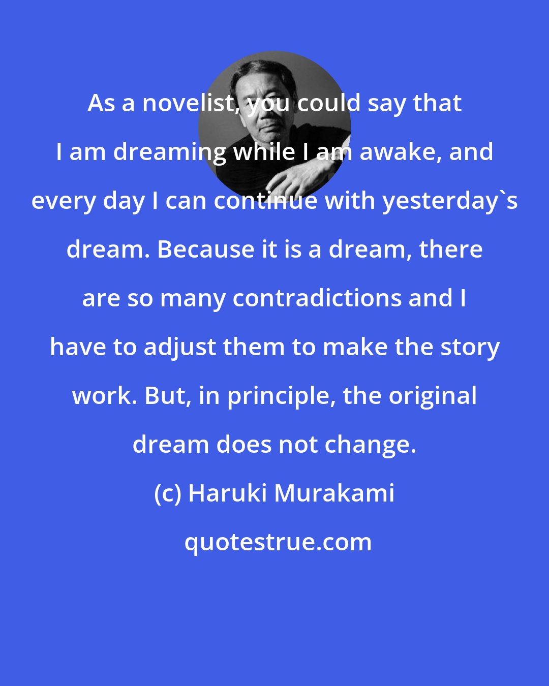 Haruki Murakami: As a novelist, you could say that I am dreaming while I am awake, and every day I can continue with yesterday's dream. Because it is a dream, there are so many contradictions and I have to adjust them to make the story work. But, in principle, the original dream does not change.