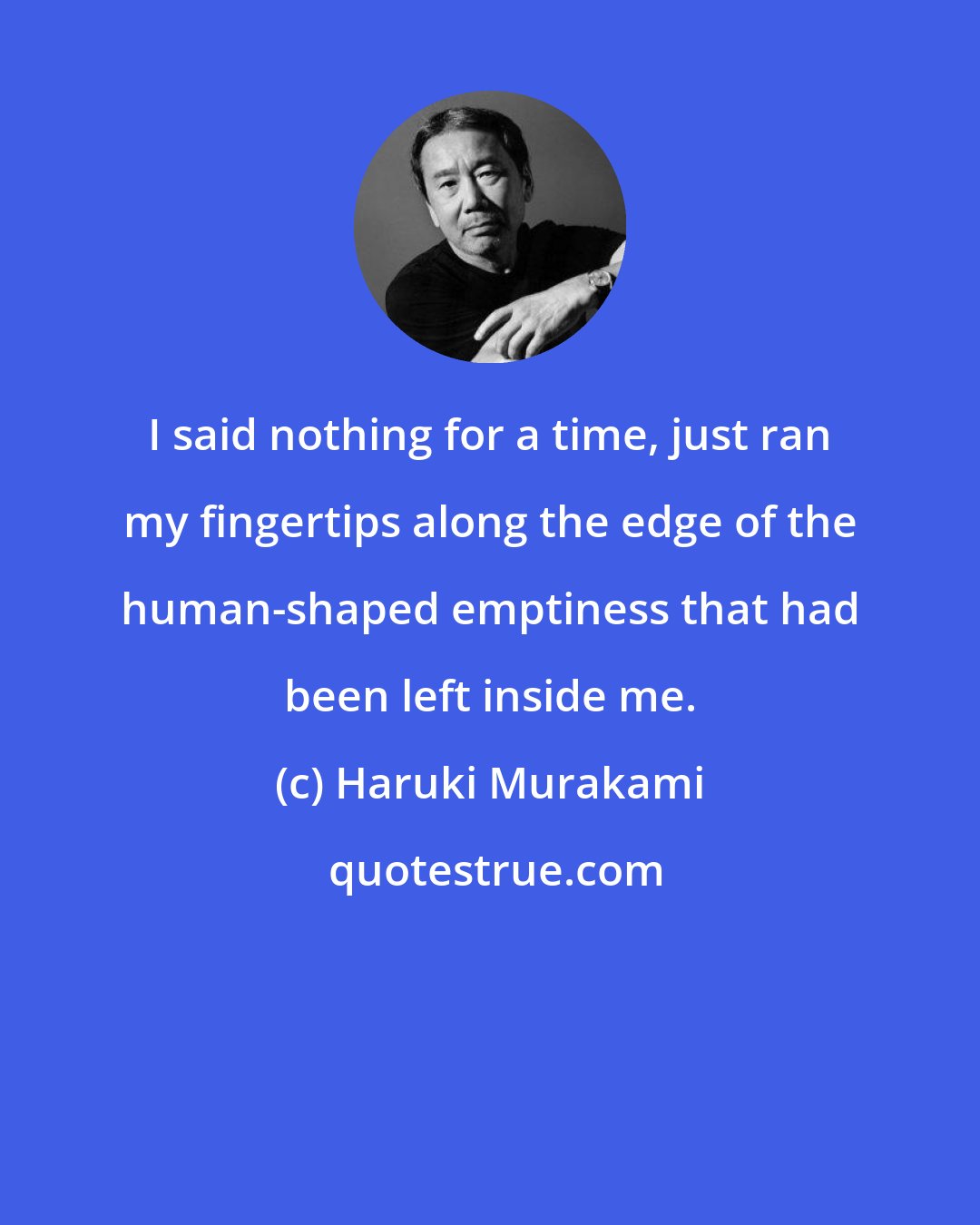 Haruki Murakami: I said nothing for a time, just ran my fingertips along the edge of the human-shaped emptiness that had been left inside me.