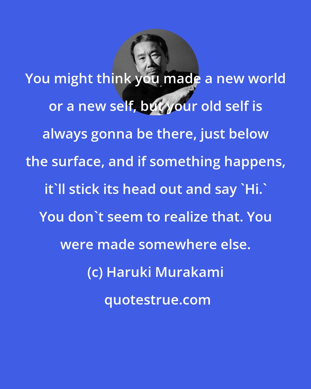 Haruki Murakami: You might think you made a new world or a new self, but your old self is always gonna be there, just below the surface, and if something happens, it'll stick its head out and say 'Hi.' You don't seem to realize that. You were made somewhere else.