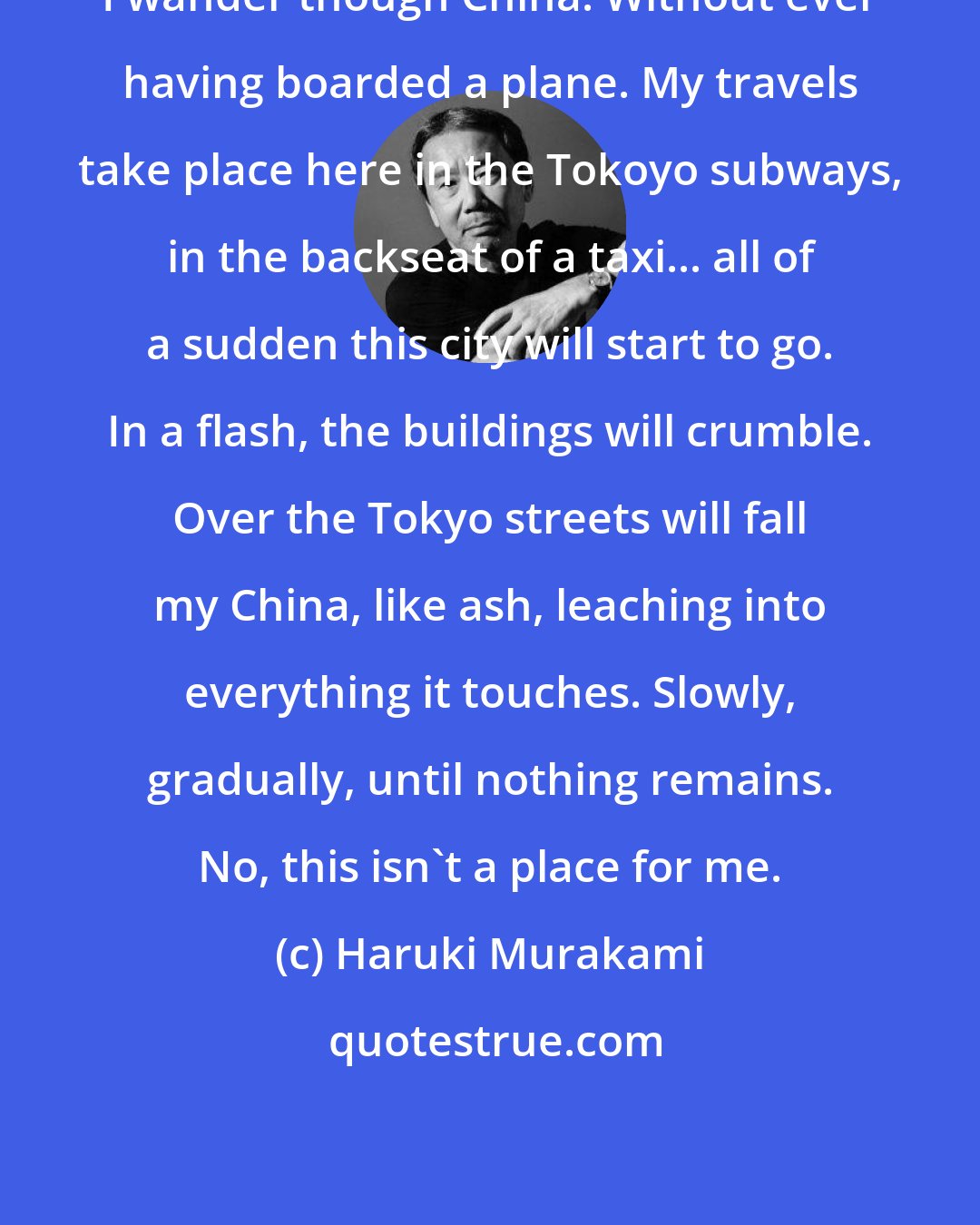 Haruki Murakami: I wander though China. Without ever having boarded a plane. My travels take place here in the Tokoyo subways, in the backseat of a taxi... all of a sudden this city will start to go. In a flash, the buildings will crumble. Over the Tokyo streets will fall my China, like ash, leaching into everything it touches. Slowly, gradually, until nothing remains. No, this isn't a place for me.