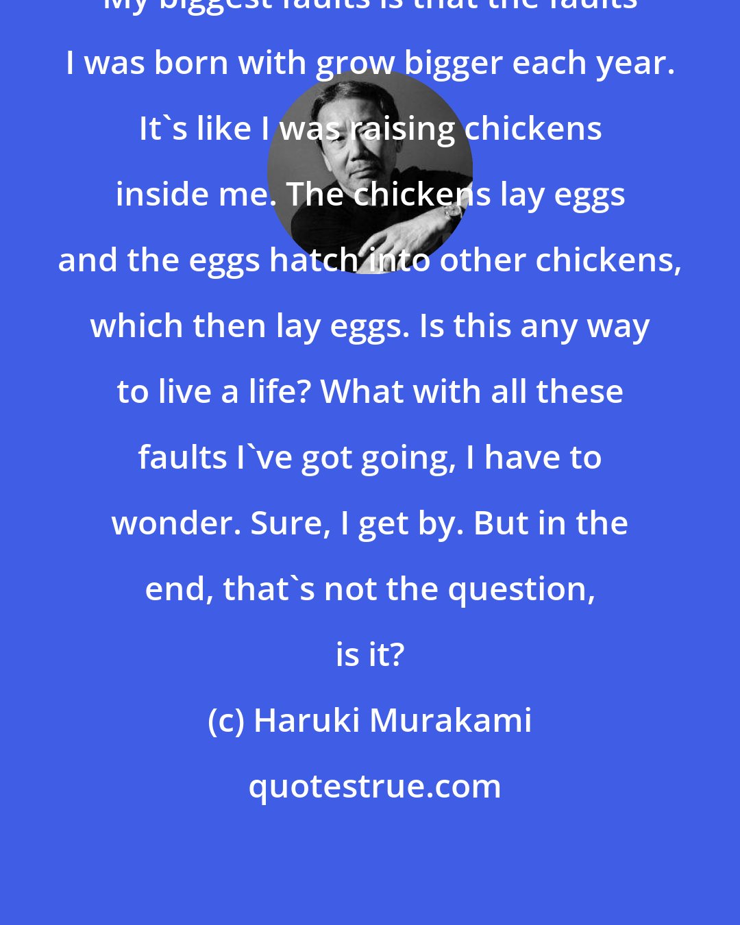 Haruki Murakami: My biggest faults is that the faults I was born with grow bigger each year. It's like I was raising chickens inside me. The chickens lay eggs and the eggs hatch into other chickens, which then lay eggs. Is this any way to live a life? What with all these faults I've got going, I have to wonder. Sure, I get by. But in the end, that's not the question, is it?