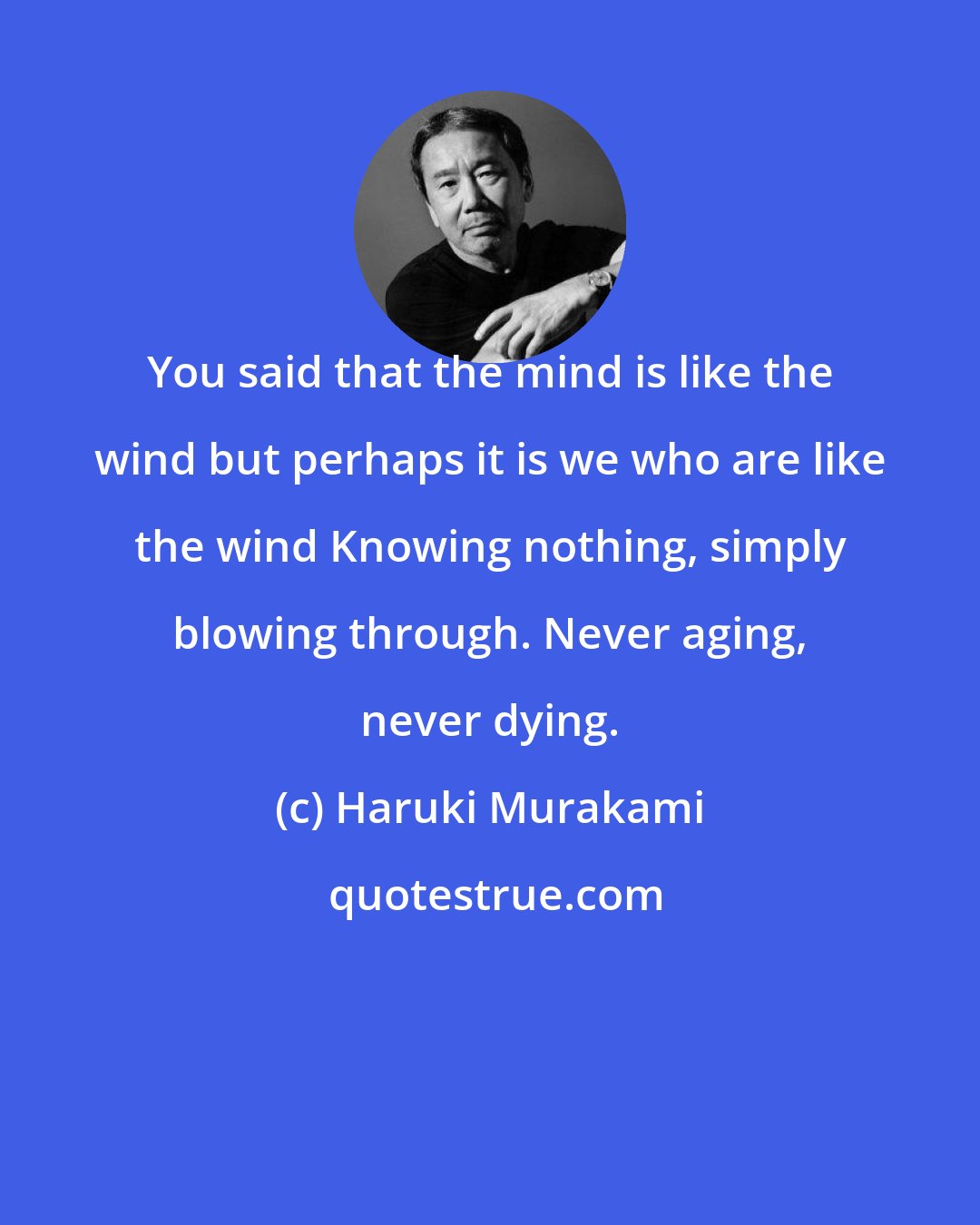 Haruki Murakami: You said that the mind is like the wind but perhaps it is we who are like the wind Knowing nothing, simply blowing through. Never aging, never dying.