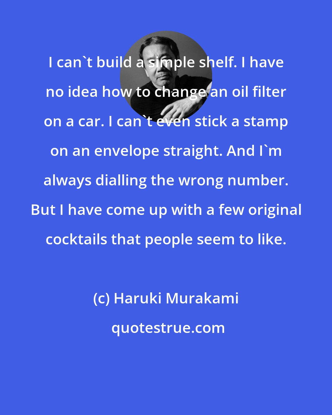 Haruki Murakami: I can't build a simple shelf. I have no idea how to change an oil filter on a car. I can't even stick a stamp on an envelope straight. And I'm always dialling the wrong number. But I have come up with a few original cocktails that people seem to like.