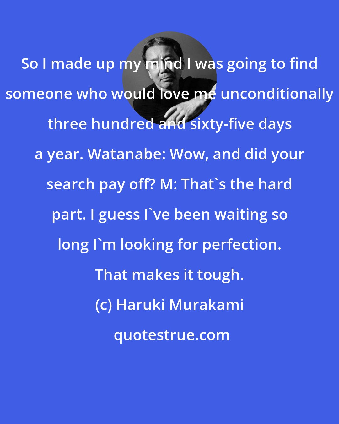 Haruki Murakami: So I made up my mind I was going to find someone who would love me unconditionally three hundred and sixty-five days a year. Watanabe: Wow, and did your search pay off? M: That's the hard part. I guess I've been waiting so long I'm looking for perfection. That makes it tough.