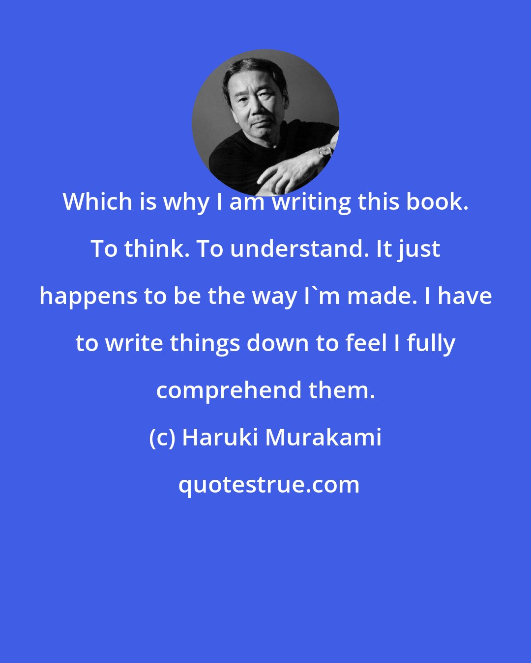 Haruki Murakami: Which is why I am writing this book. To think. To understand. It just happens to be the way I'm made. I have to write things down to feel I fully comprehend them.