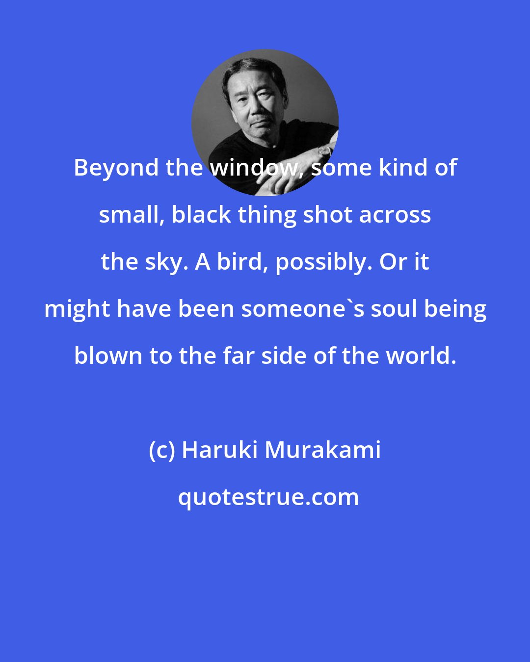 Haruki Murakami: Beyond the window, some kind of small, black thing shot across the sky. A bird, possibly. Or it might have been someone's soul being blown to the far side of the world.