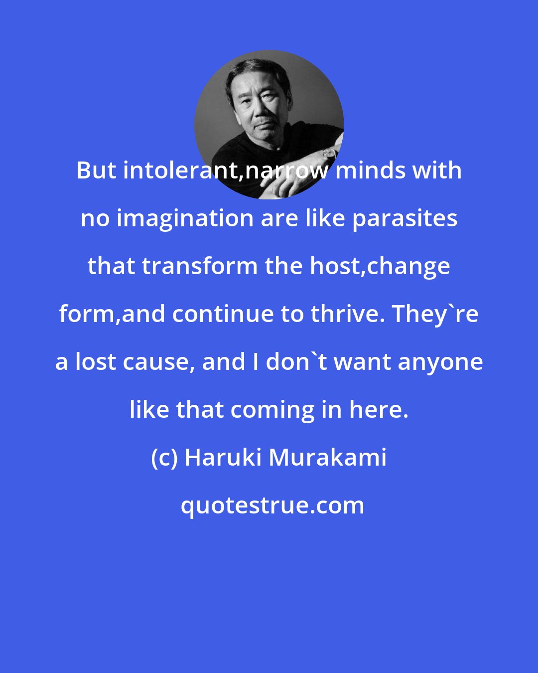 Haruki Murakami: But intolerant,narrow minds with no imagination are like parasites that transform the host,change form,and continue to thrive. They're a lost cause, and I don't want anyone like that coming in here.