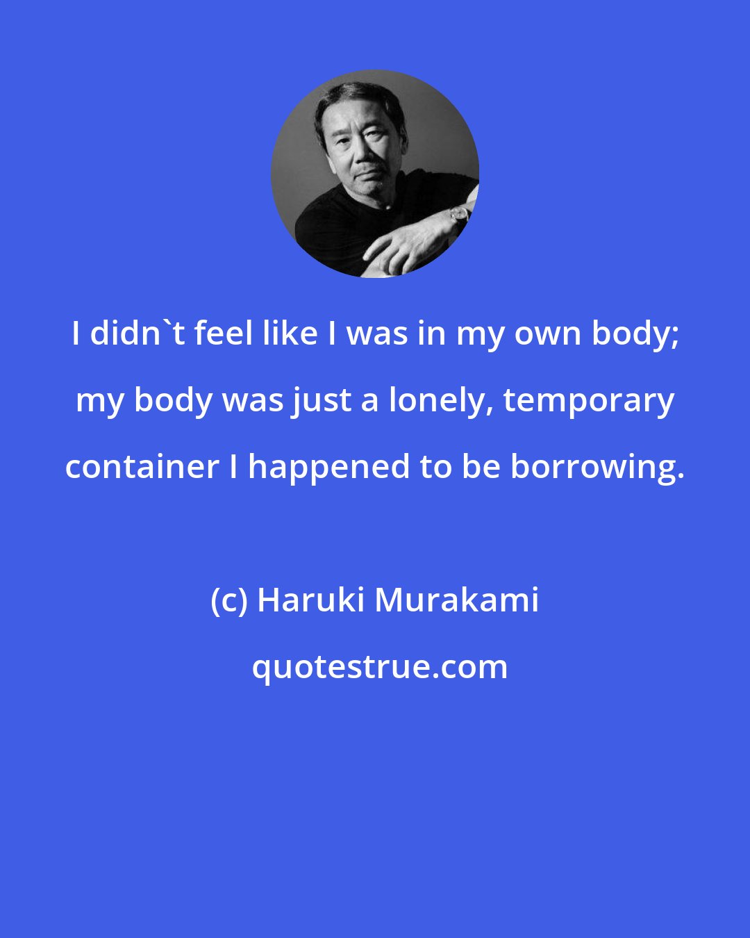 Haruki Murakami: I didn't feel like I was in my own body; my body was just a lonely, temporary container I happened to be borrowing.