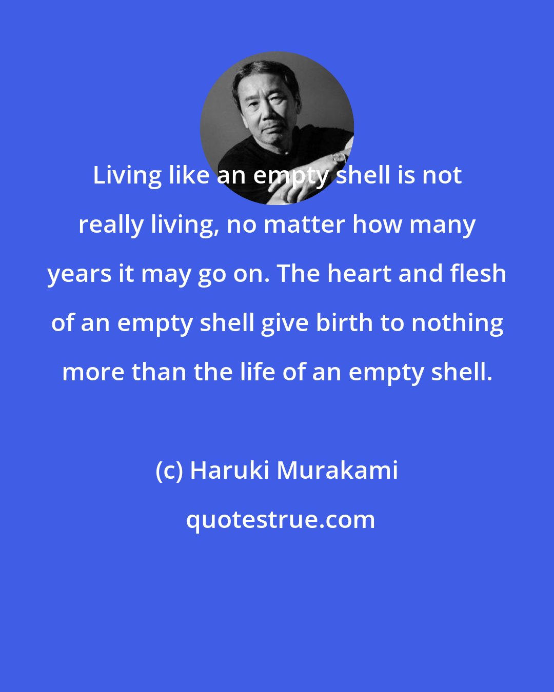 Haruki Murakami: Living like an empty shell is not really living, no matter how many years it may go on. The heart and flesh of an empty shell give birth to nothing more than the life of an empty shell.