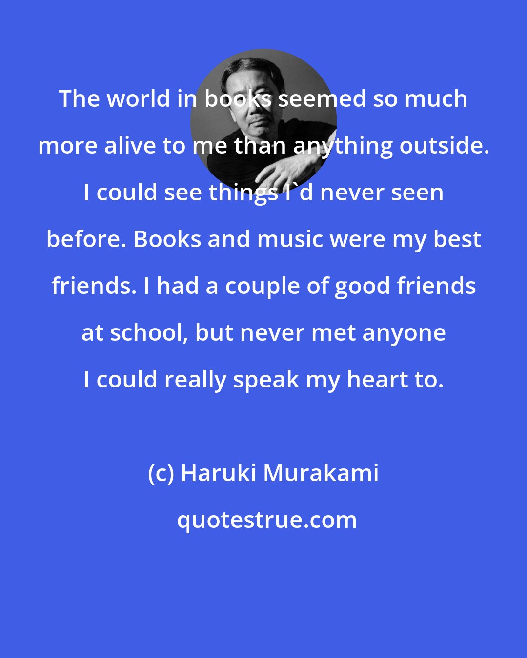 Haruki Murakami: The world in books seemed so much more alive to me than anything outside. I could see things I'd never seen before. Books and music were my best friends. I had a couple of good friends at school, but never met anyone I could really speak my heart to.