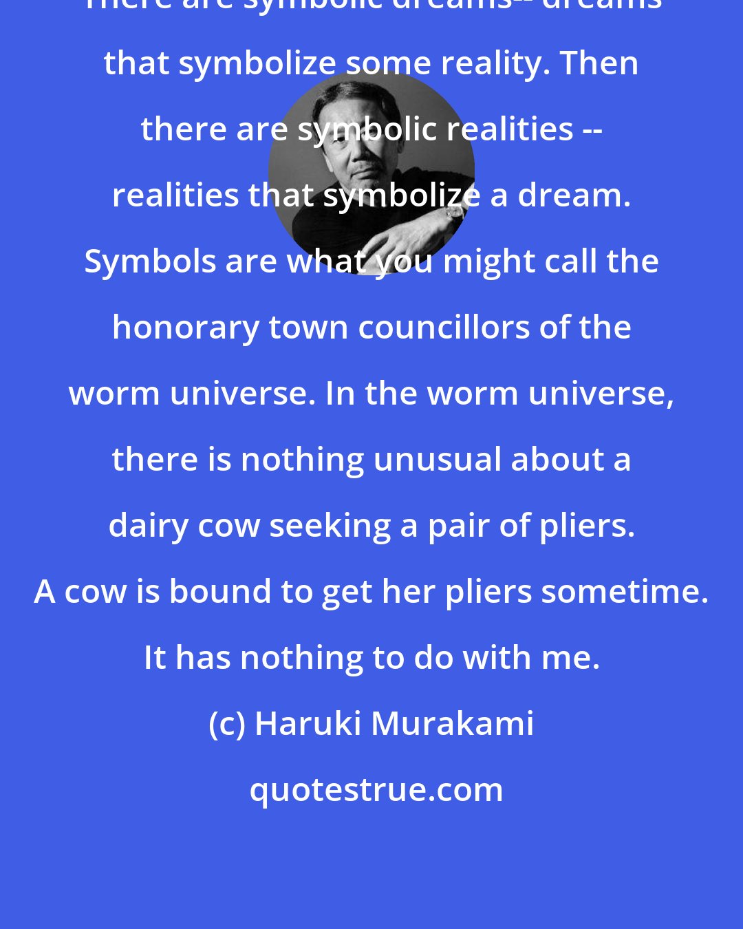 Haruki Murakami: There are symbolic dreams-- dreams that symbolize some reality. Then there are symbolic realities -- realities that symbolize a dream. Symbols are what you might call the honorary town councillors of the worm universe. In the worm universe, there is nothing unusual about a dairy cow seeking a pair of pliers. A cow is bound to get her pliers sometime. It has nothing to do with me.