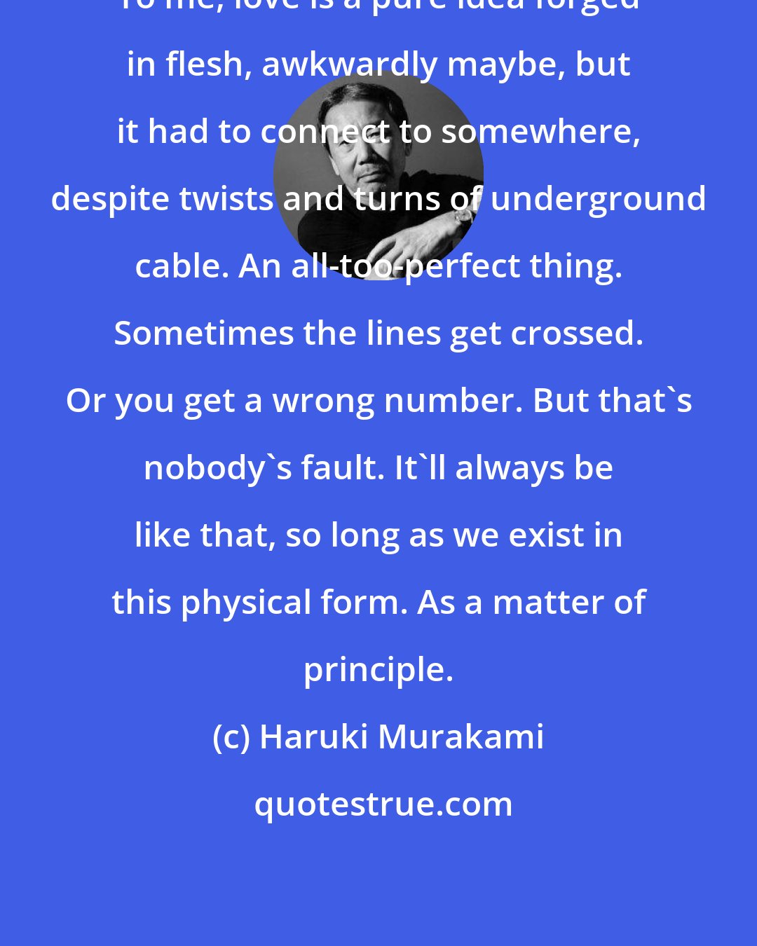 Haruki Murakami: To me, love is a pure idea forged in flesh, awkwardly maybe, but it had to connect to somewhere, despite twists and turns of underground cable. An all-too-perfect thing. Sometimes the lines get crossed. Or you get a wrong number. But that's nobody's fault. It'll always be like that, so long as we exist in this physical form. As a matter of principle.