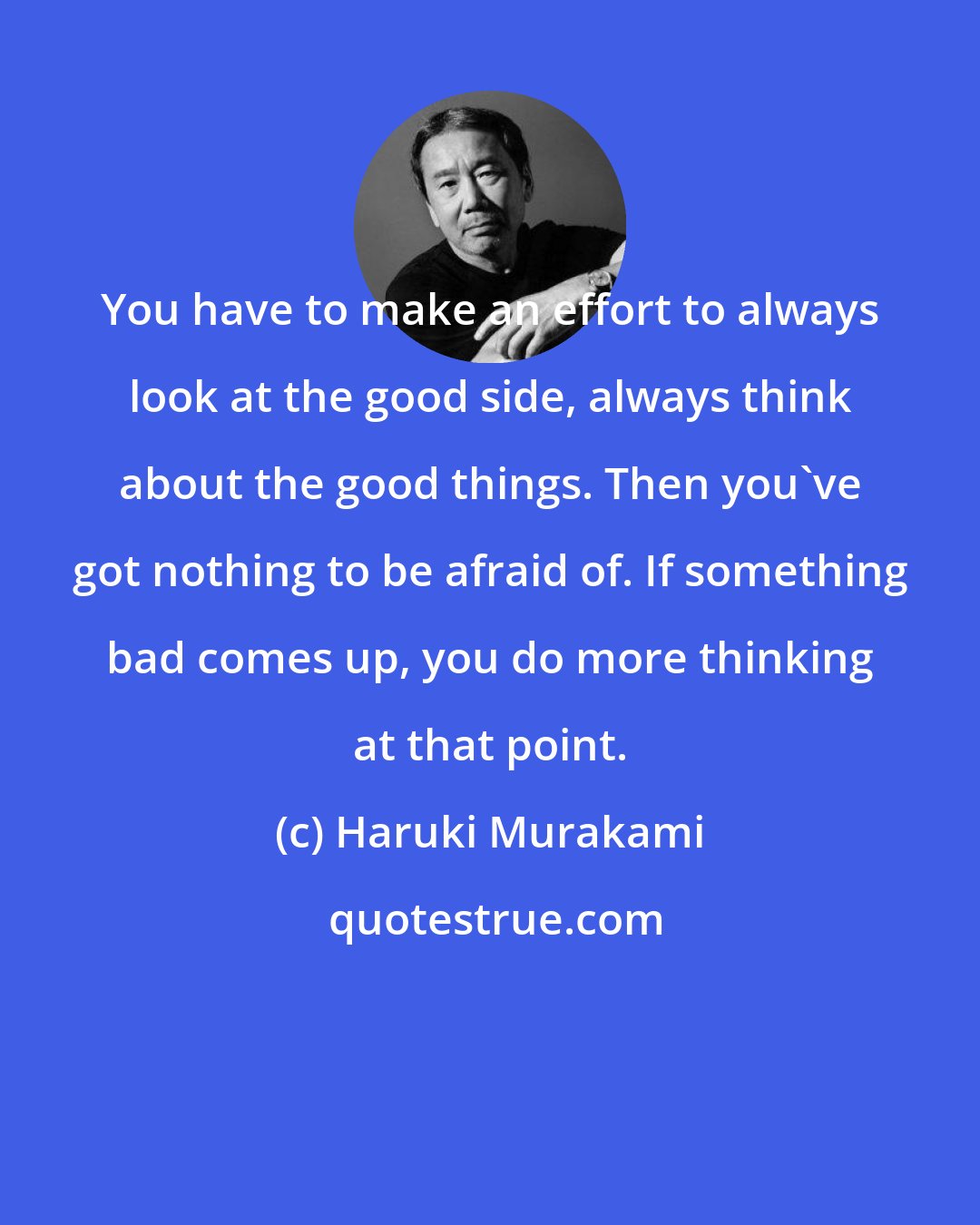 Haruki Murakami: You have to make an effort to always look at the good side, always think about the good things. Then you've got nothing to be afraid of. If something bad comes up, you do more thinking at that point.