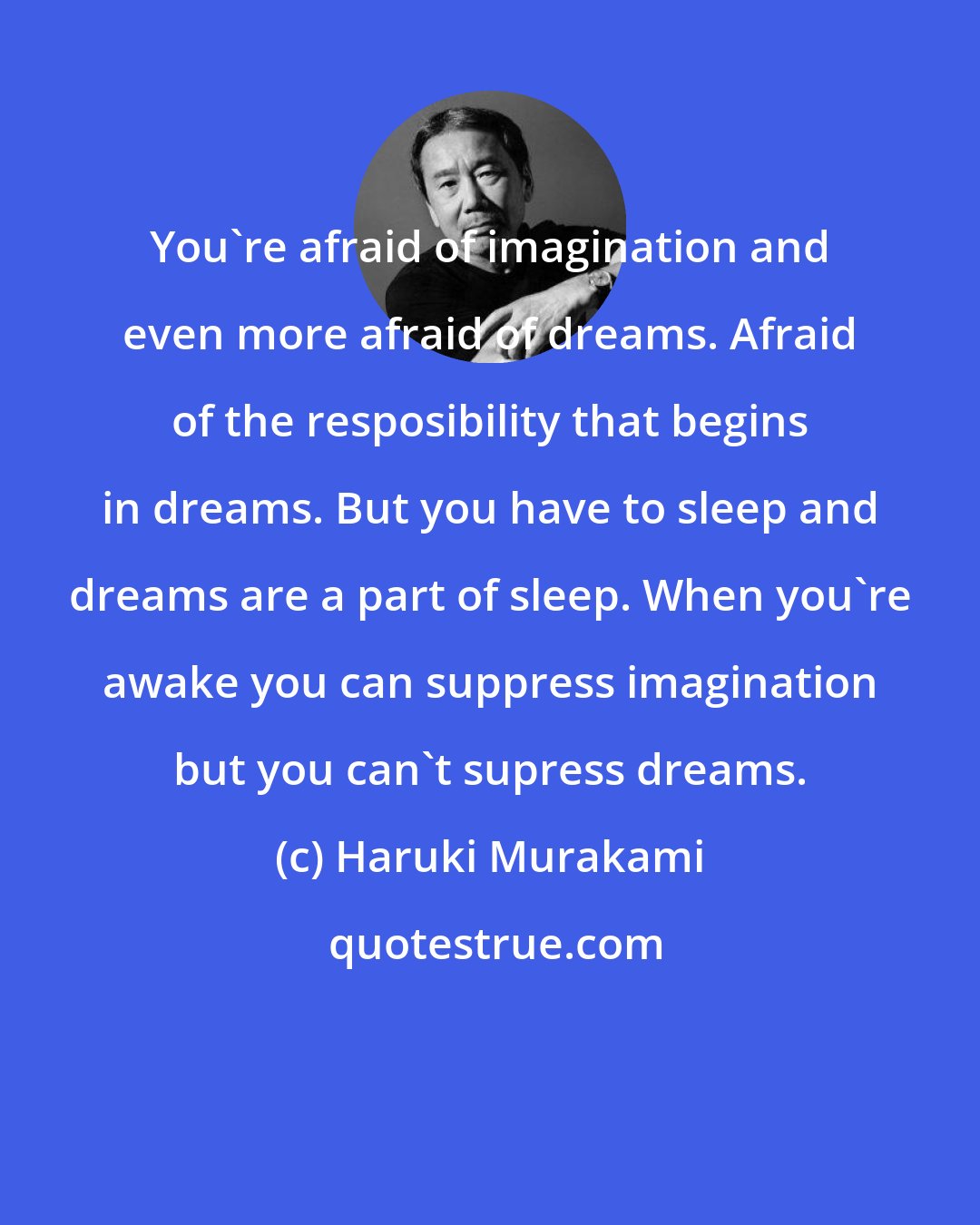 Haruki Murakami: You're afraid of imagination and even more afraid of dreams. Afraid of the resposibility that begins in dreams. But you have to sleep and dreams are a part of sleep. When you're awake you can suppress imagination but you can't supress dreams.