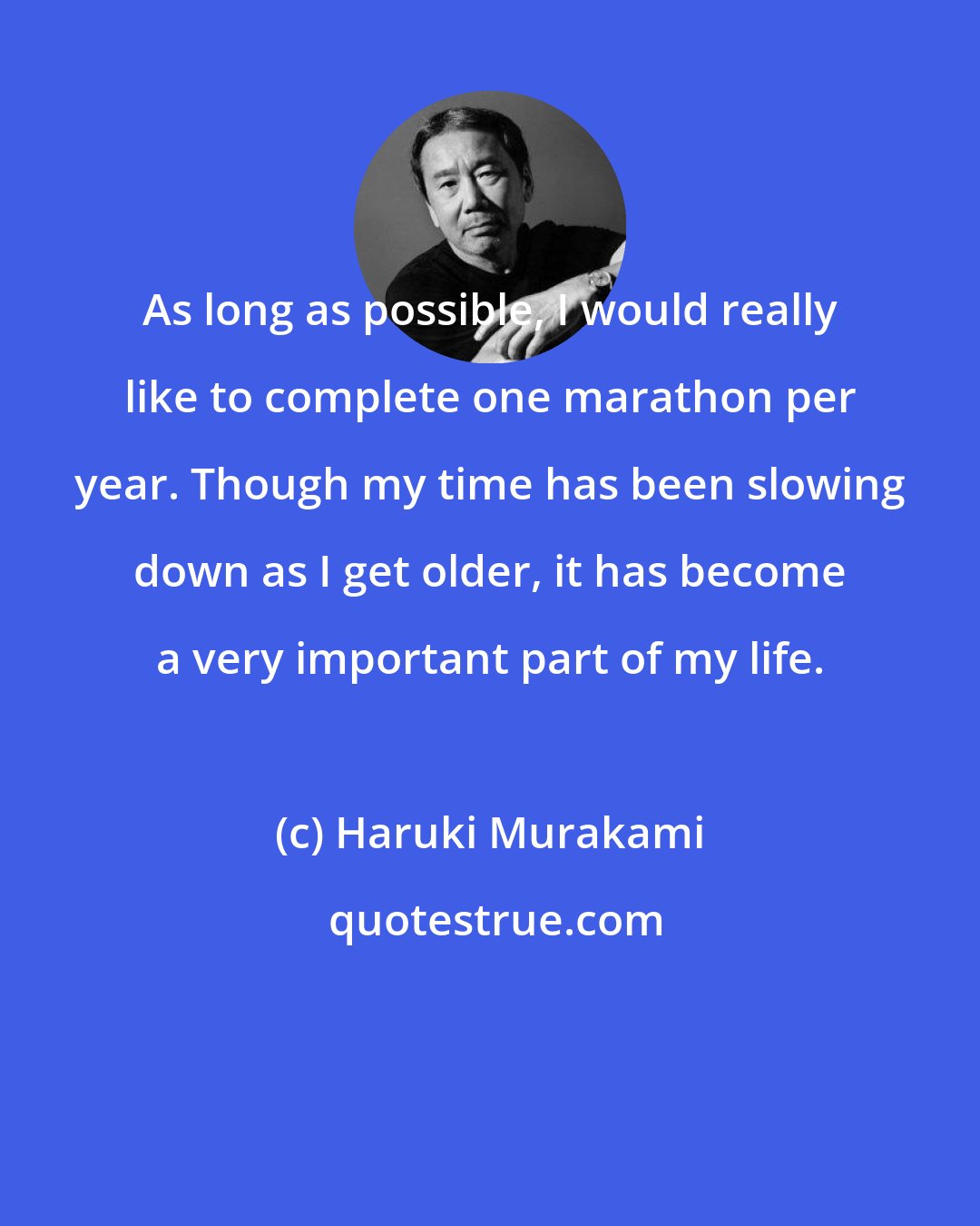 Haruki Murakami: As long as possible, I would really like to complete one marathon per year. Though my time has been slowing down as I get older, it has become a very important part of my life.