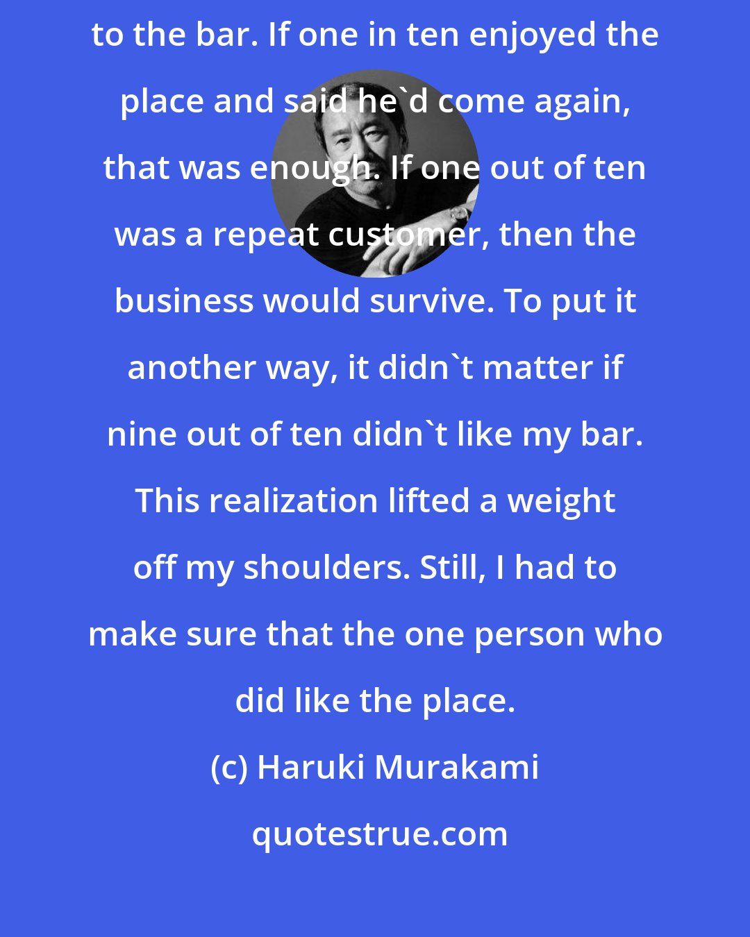 Haruki Murakami: Even when I ran my bar I followed the same policy. A lot of customers came to the bar. If one in ten enjoyed the place and said he'd come again, that was enough. If one out of ten was a repeat customer, then the business would survive. To put it another way, it didn't matter if nine out of ten didn't like my bar. This realization lifted a weight off my shoulders. Still, I had to make sure that the one person who did like the place.