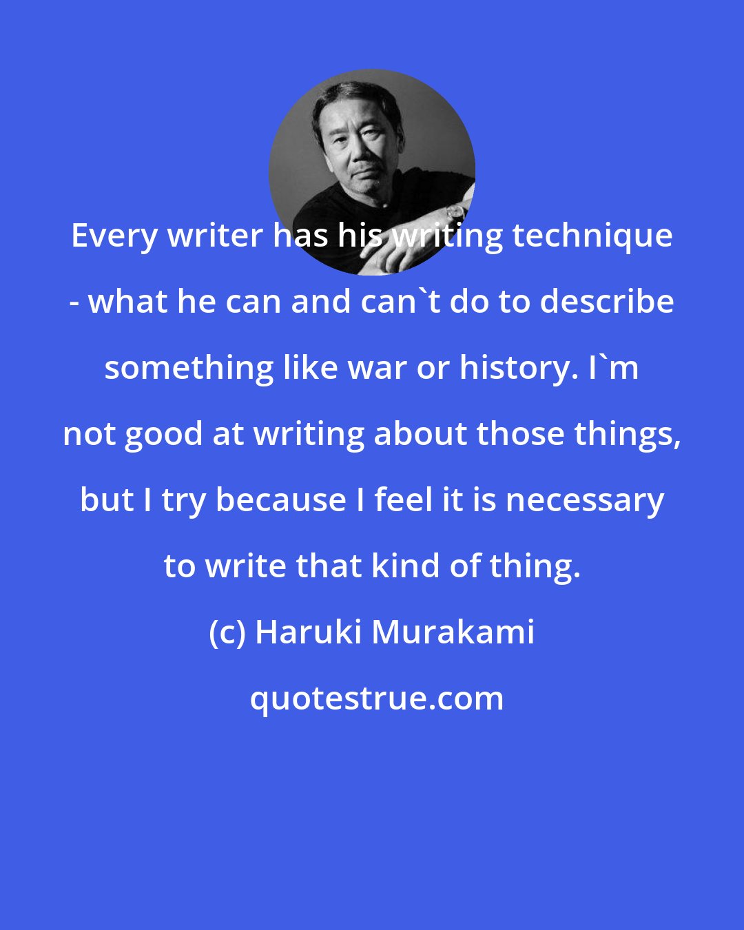 Haruki Murakami: Every writer has his writing technique - what he can and can't do to describe something like war or history. I'm not good at writing about those things, but I try because I feel it is necessary to write that kind of thing.