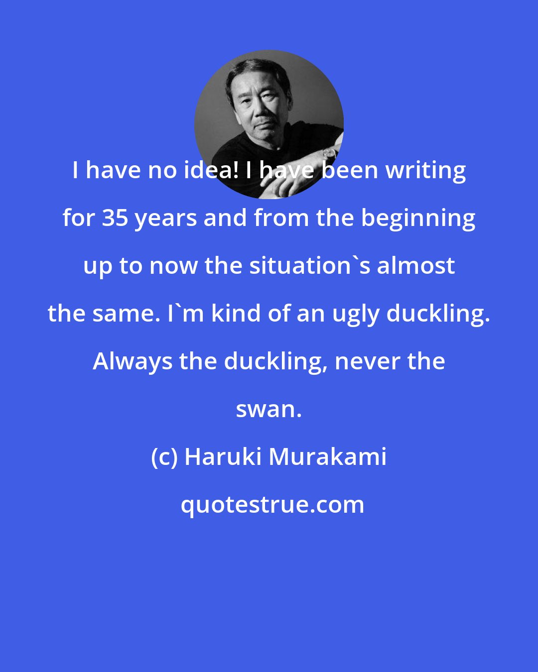 Haruki Murakami: I have no idea! I have been writing for 35 years and from the beginning up to now the situation's almost the same. I'm kind of an ugly duckling. Always the duckling, never the swan.