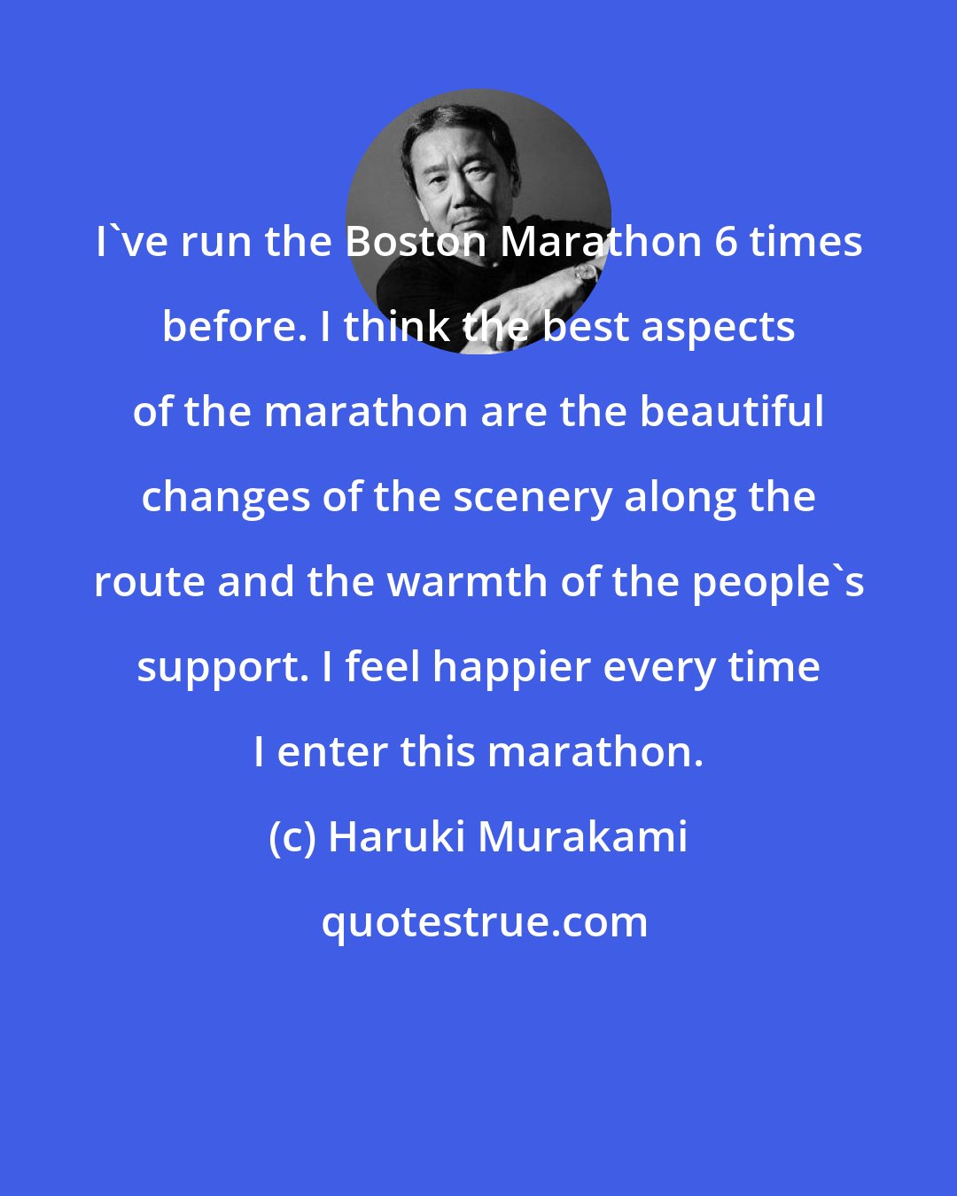 Haruki Murakami: I've run the Boston Marathon 6 times before. I think the best aspects of the marathon are the beautiful changes of the scenery along the route and the warmth of the people's support. I feel happier every time I enter this marathon.