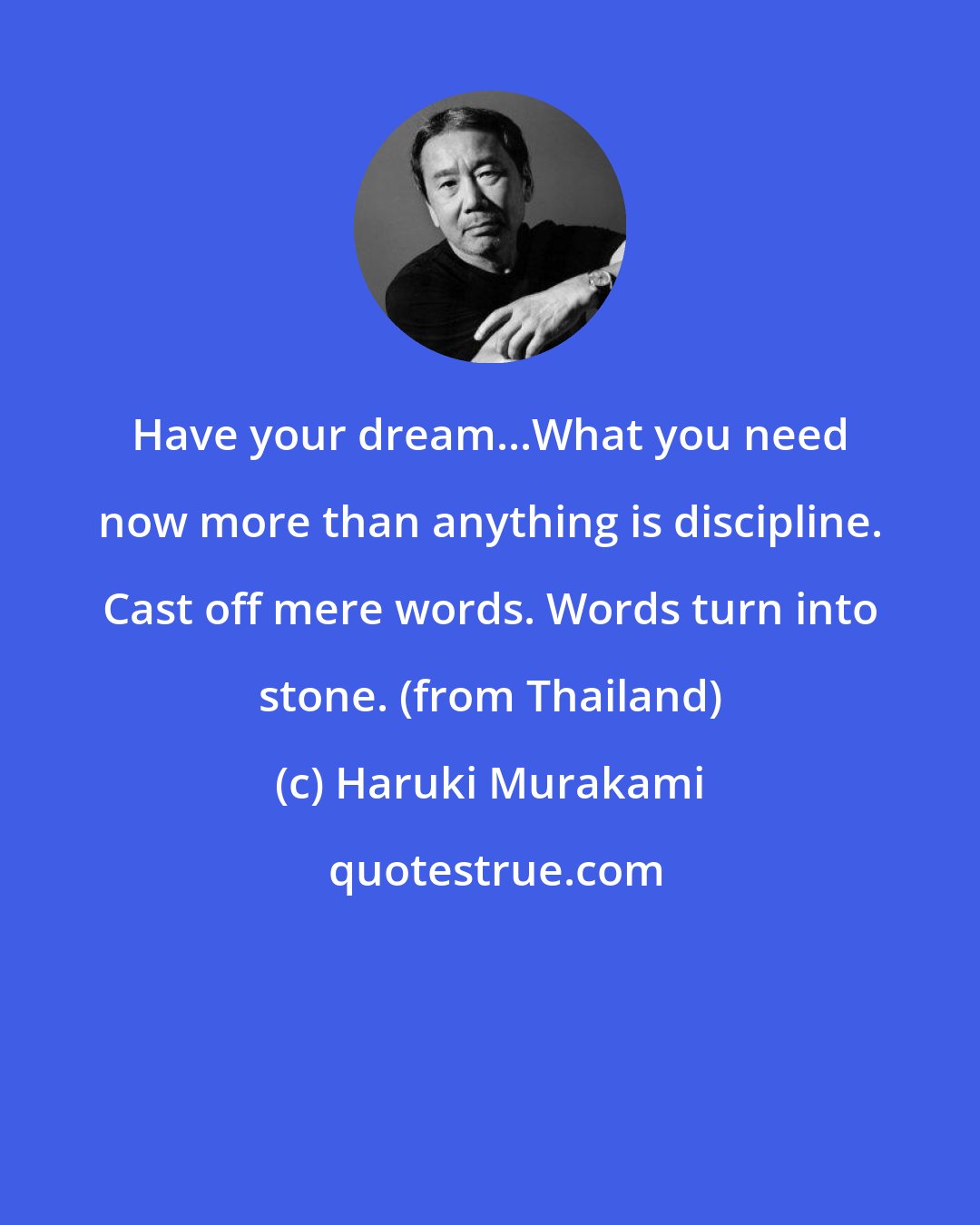 Haruki Murakami: Have your dream...What you need now more than anything is discipline. Cast off mere words. Words turn into stone. (from Thailand)