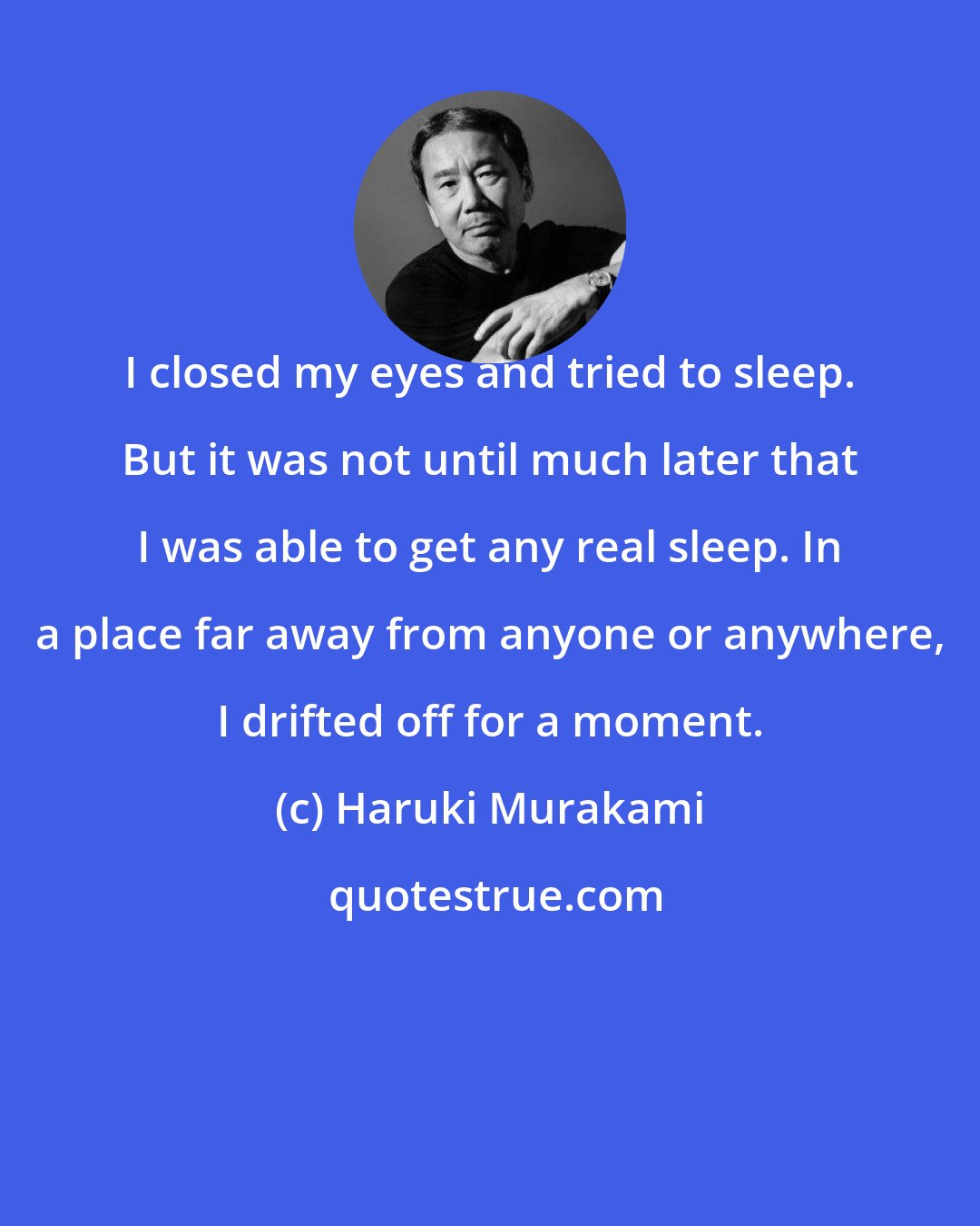 Haruki Murakami: I closed my eyes and tried to sleep. But it was not until much later that I was able to get any real sleep. In a place far away from anyone or anywhere, I drifted off for a moment.