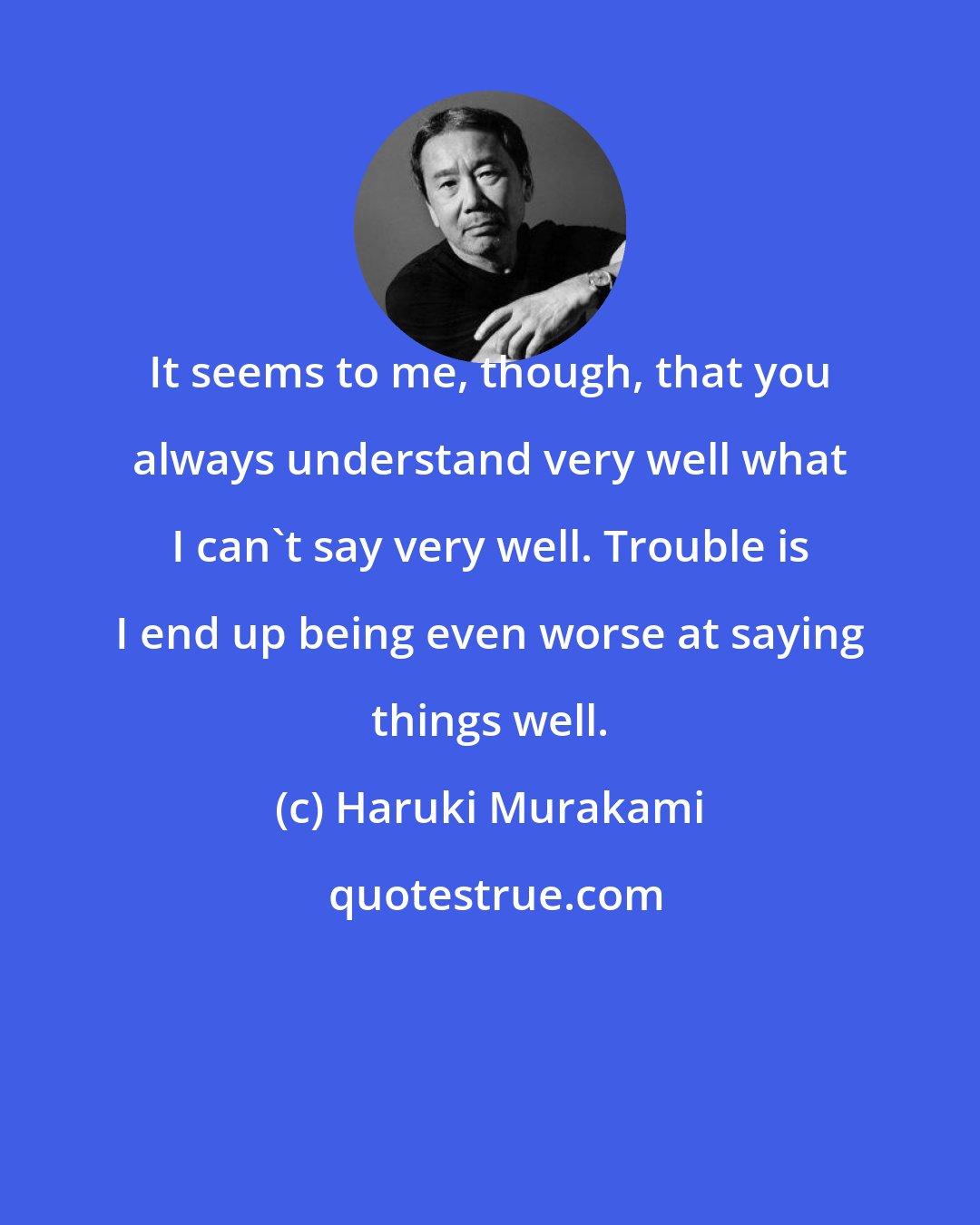 Haruki Murakami: It seems to me, though, that you always understand very well what I can't say very well. Trouble is I end up being even worse at saying things well.