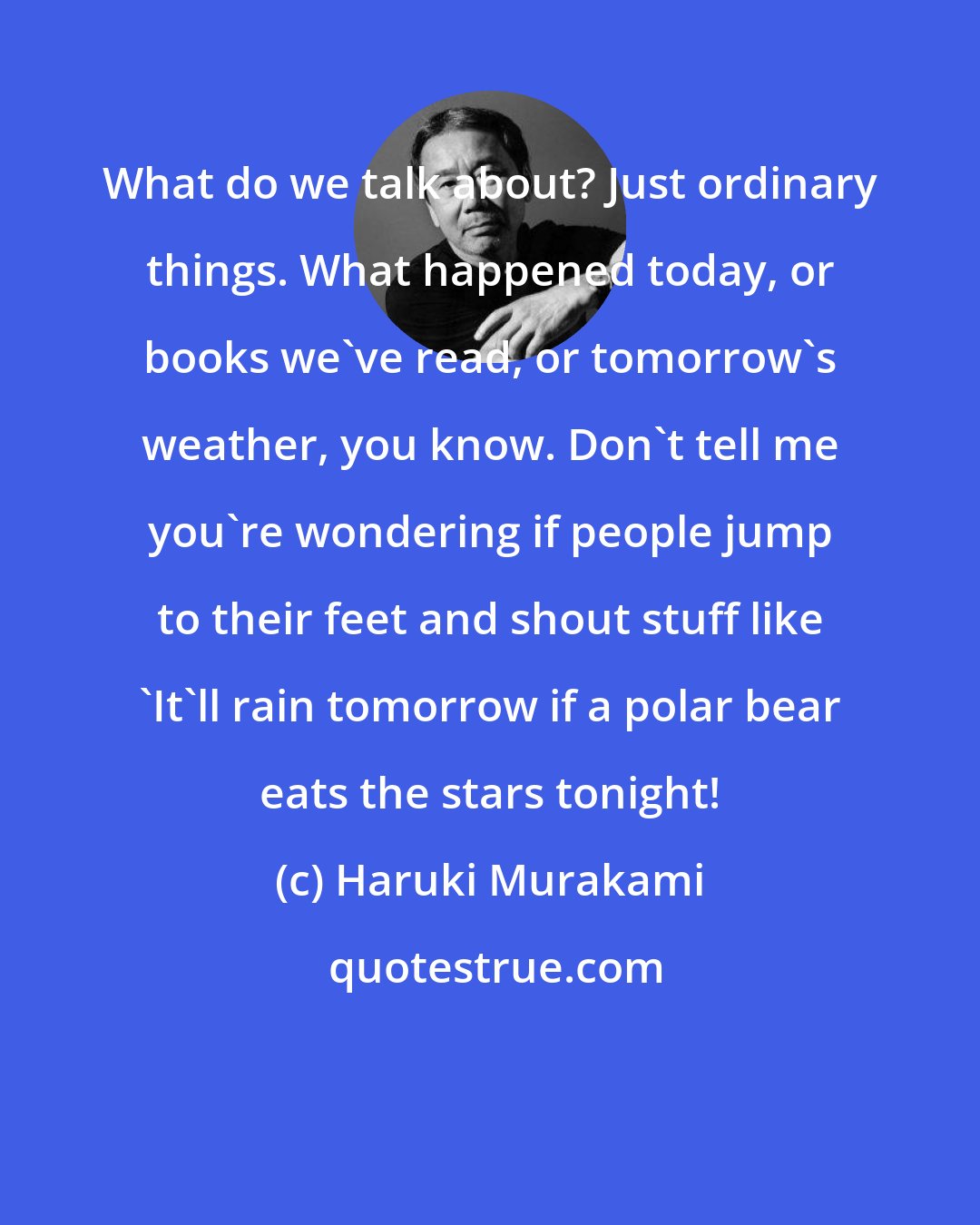 Haruki Murakami: What do we talk about? Just ordinary things. What happened today, or books we've read, or tomorrow's weather, you know. Don't tell me you're wondering if people jump to their feet and shout stuff like 'It'll rain tomorrow if a polar bear eats the stars tonight!