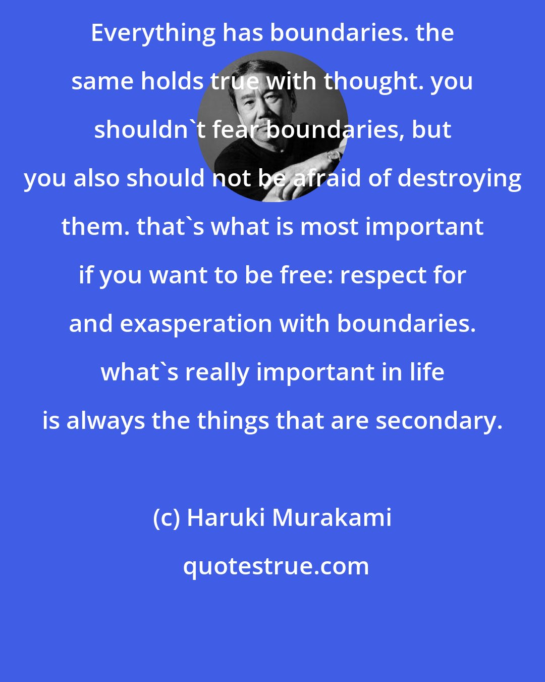 Haruki Murakami: Everything has boundaries. the same holds true with thought. you shouldn't fear boundaries, but you also should not be afraid of destroying them. that's what is most important if you want to be free: respect for and exasperation with boundaries. what's really important in life is always the things that are secondary.