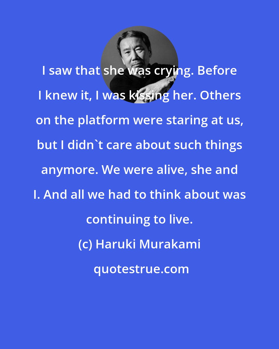Haruki Murakami: I saw that she was crying. Before I knew it, I was kissing her. Others on the platform were staring at us, but I didn't care about such things anymore. We were alive, she and I. And all we had to think about was continuing to live.