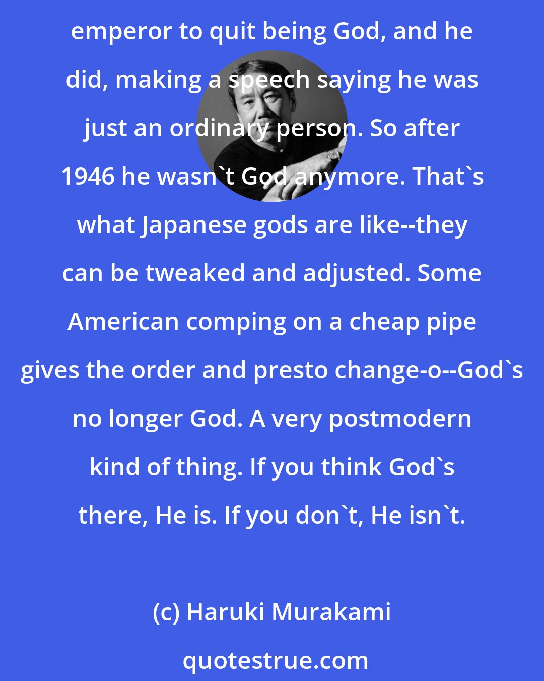 Haruki Murakami: Listen - God only exists in people's minds. Especially in Japan, God's always been kind of a flexible concept. Look at what happened after the war. Douglas MacArthur ordered the divine emperor to quit being God, and he did, making a speech saying he was just an ordinary person. So after 1946 he wasn't God anymore. That's what Japanese gods are like--they can be tweaked and adjusted. Some American comping on a cheap pipe gives the order and presto change-o--God's no longer God. A very postmodern kind of thing. If you think God's there, He is. If you don't, He isn't.