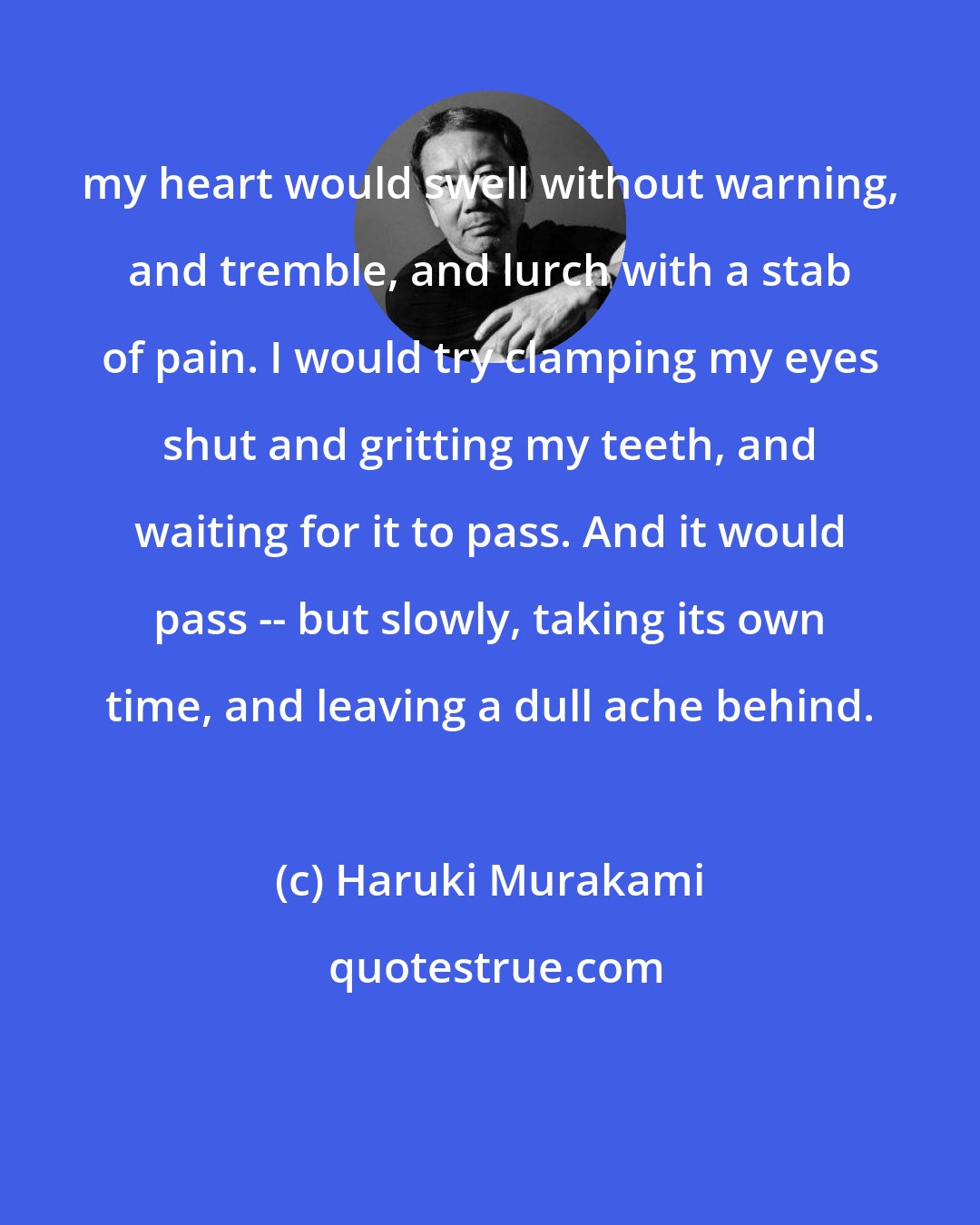 Haruki Murakami: my heart would swell without warning, and tremble, and lurch with a stab of pain. I would try clamping my eyes shut and gritting my teeth, and waiting for it to pass. And it would pass -- but slowly, taking its own time, and leaving a dull ache behind.