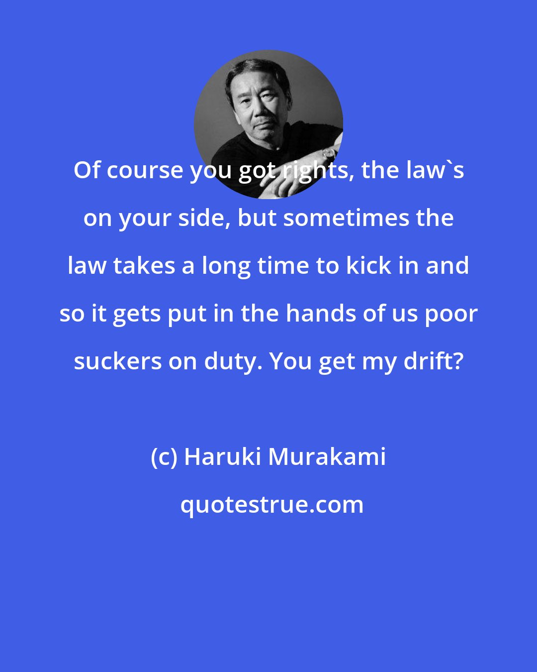 Haruki Murakami: Of course you got rights, the law's on your side, but sometimes the law takes a long time to kick in and so it gets put in the hands of us poor suckers on duty. You get my drift?