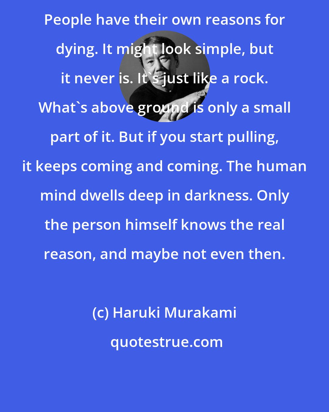 Haruki Murakami: People have their own reasons for dying. It might look simple, but it never is. It's just like a rock. What's above ground is only a small part of it. But if you start pulling, it keeps coming and coming. The human mind dwells deep in darkness. Only the person himself knows the real reason, and maybe not even then.