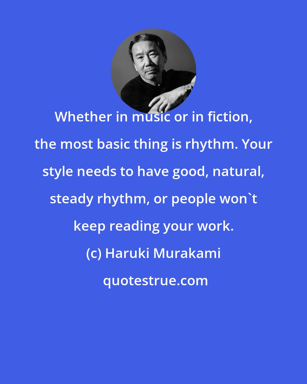 Haruki Murakami: Whether in music or in fiction, the most basic thing is rhythm. Your style needs to have good, natural, steady rhythm, or people won't keep reading your work.