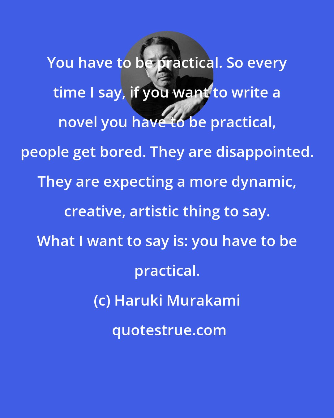 Haruki Murakami: You have to be practical. So every time I say, if you want to write a novel you have to be practical, people get bored. They are disappointed. They are expecting a more dynamic, creative, artistic thing to say. What I want to say is: you have to be practical.