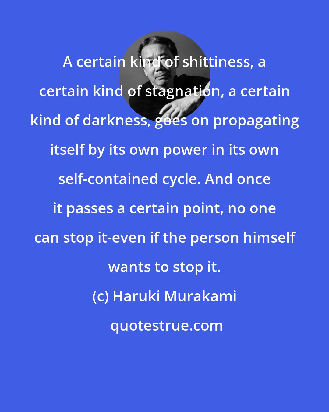 Haruki Murakami: A certain kind of shittiness, a certain kind of stagnation, a certain kind of darkness, goes on propagating itself by its own power in its own self-contained cycle. And once it passes a certain point, no one can stop it-even if the person himself wants to stop it.