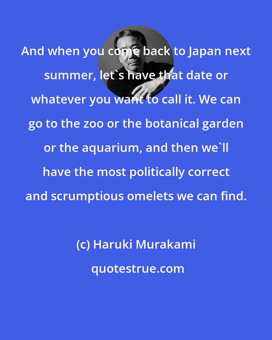 Haruki Murakami: And when you come back to Japan next summer, let's have that date or whatever you want to call it. We can go to the zoo or the botanical garden or the aquarium, and then we'll have the most politically correct and scrumptious omelets we can find.