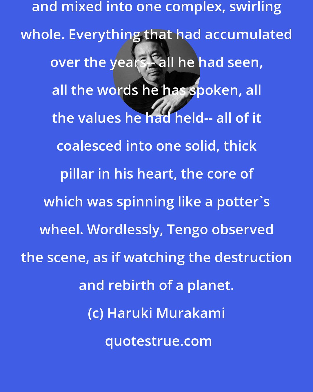 Haruki Murakami: Inside him, twenty years dissolved and mixed into one complex, swirling whole. Everything that had accumulated over the years-- all he had seen, all the words he has spoken, all the values he had held-- all of it coalesced into one solid, thick pillar in his heart, the core of which was spinning like a potter's wheel. Wordlessly, Tengo observed the scene, as if watching the destruction and rebirth of a planet.