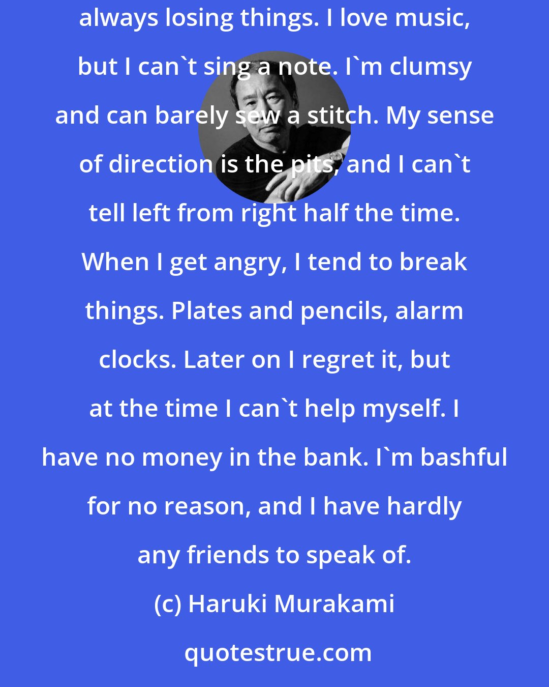 Haruki Murakami: Instead of things I'm good at, it might be faster to list the things I can't do. I can't cook or clean the house. My room's a mess, and I'm always losing things. I love music, but I can't sing a note. I'm clumsy and can barely sew a stitch. My sense of direction is the pits, and I can't tell left from right half the time. When I get angry, I tend to break things. Plates and pencils, alarm clocks. Later on I regret it, but at the time I can't help myself. I have no money in the bank. I'm bashful for no reason, and I have hardly any friends to speak of.