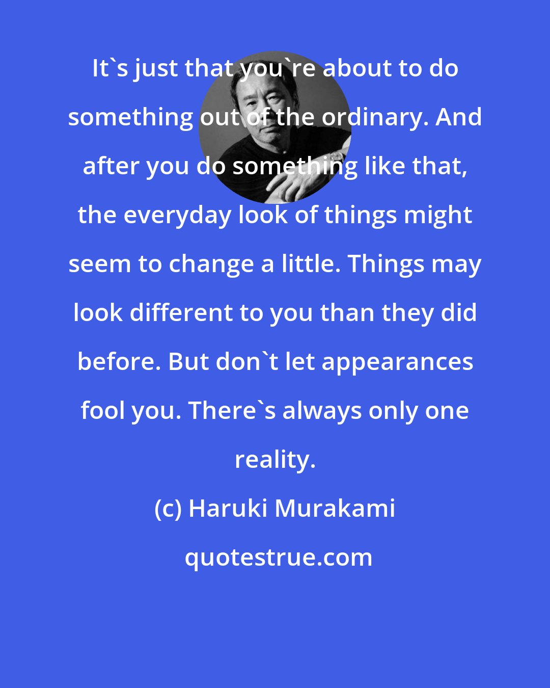 Haruki Murakami: It's just that you're about to do something out of the ordinary. And after you do something like that, the everyday look of things might seem to change a little. Things may look different to you than they did before. But don't let appearances fool you. There's always only one reality.