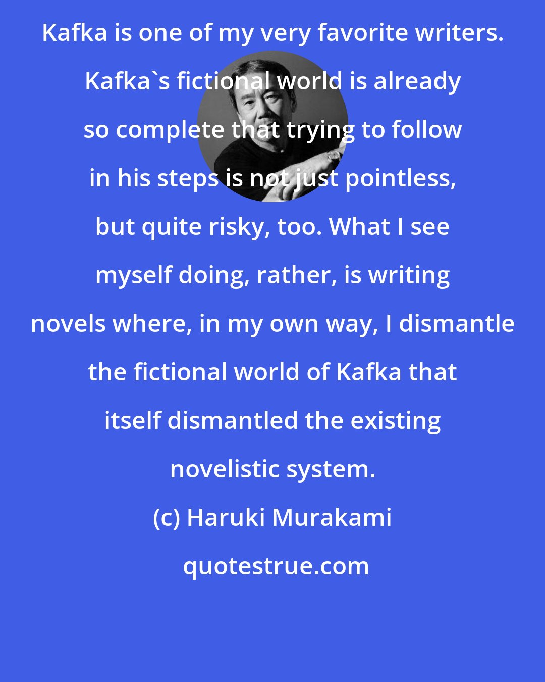 Haruki Murakami: Kafka is one of my very favorite writers. Kafka's fictional world is already so complete that trying to follow in his steps is not just pointless, but quite risky, too. What I see myself doing, rather, is writing novels where, in my own way, I dismantle the fictional world of Kafka that itself dismantled the existing novelistic system.