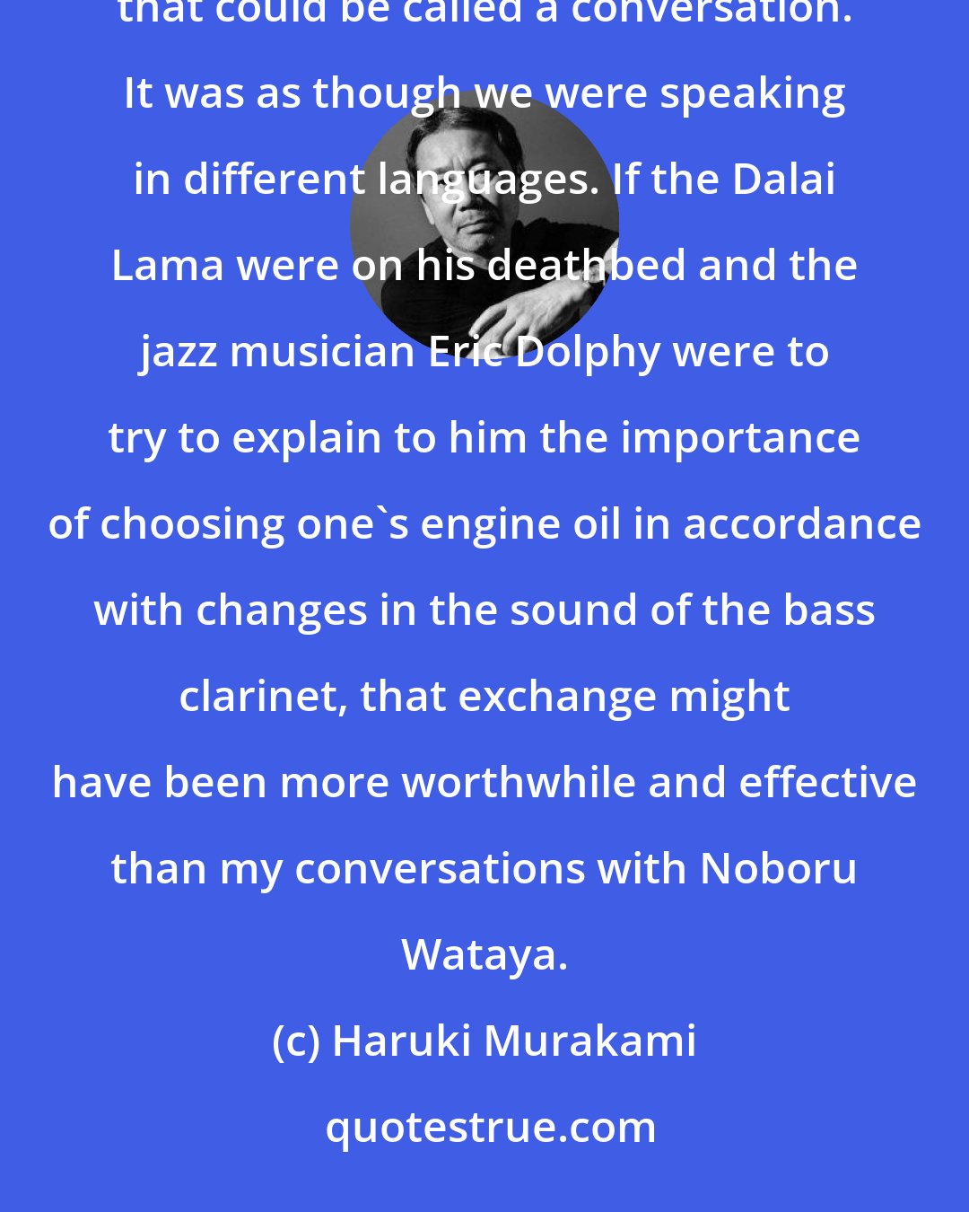 Haruki Murakami: So for all that we might speak words in each other's vicinity, this could never develop into anything that could be called a conversation. It was as though we were speaking in different languages. If the Dalai Lama were on his deathbed and the jazz musician Eric Dolphy were to try to explain to him the importance of choosing one's engine oil in accordance with changes in the sound of the bass clarinet, that exchange might have been more worthwhile and effective than my conversations with Noboru Wataya.