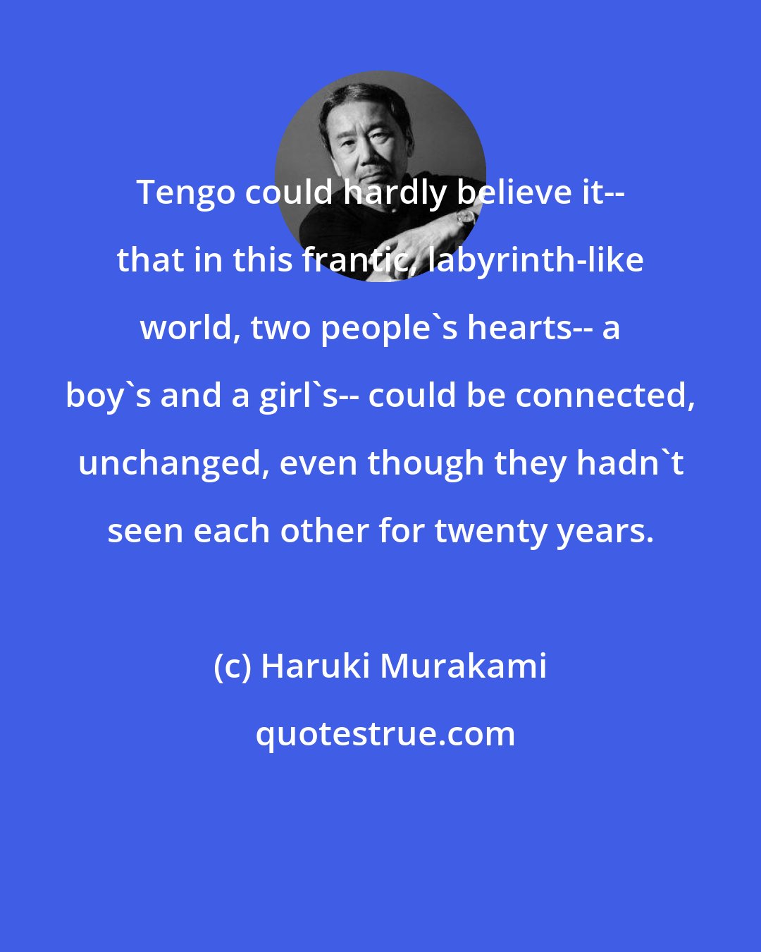 Haruki Murakami: Tengo could hardly believe it-- that in this frantic, labyrinth-like world, two people's hearts-- a boy's and a girl's-- could be connected, unchanged, even though they hadn't seen each other for twenty years.