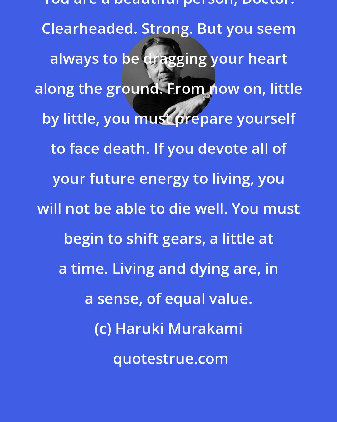 Haruki Murakami: You are a beautiful person, Doctor. Clearheaded. Strong. But you seem always to be dragging your heart along the ground. From now on, little by little, you must prepare yourself to face death. If you devote all of your future energy to living, you will not be able to die well. You must begin to shift gears, a little at a time. Living and dying are, in a sense, of equal value.