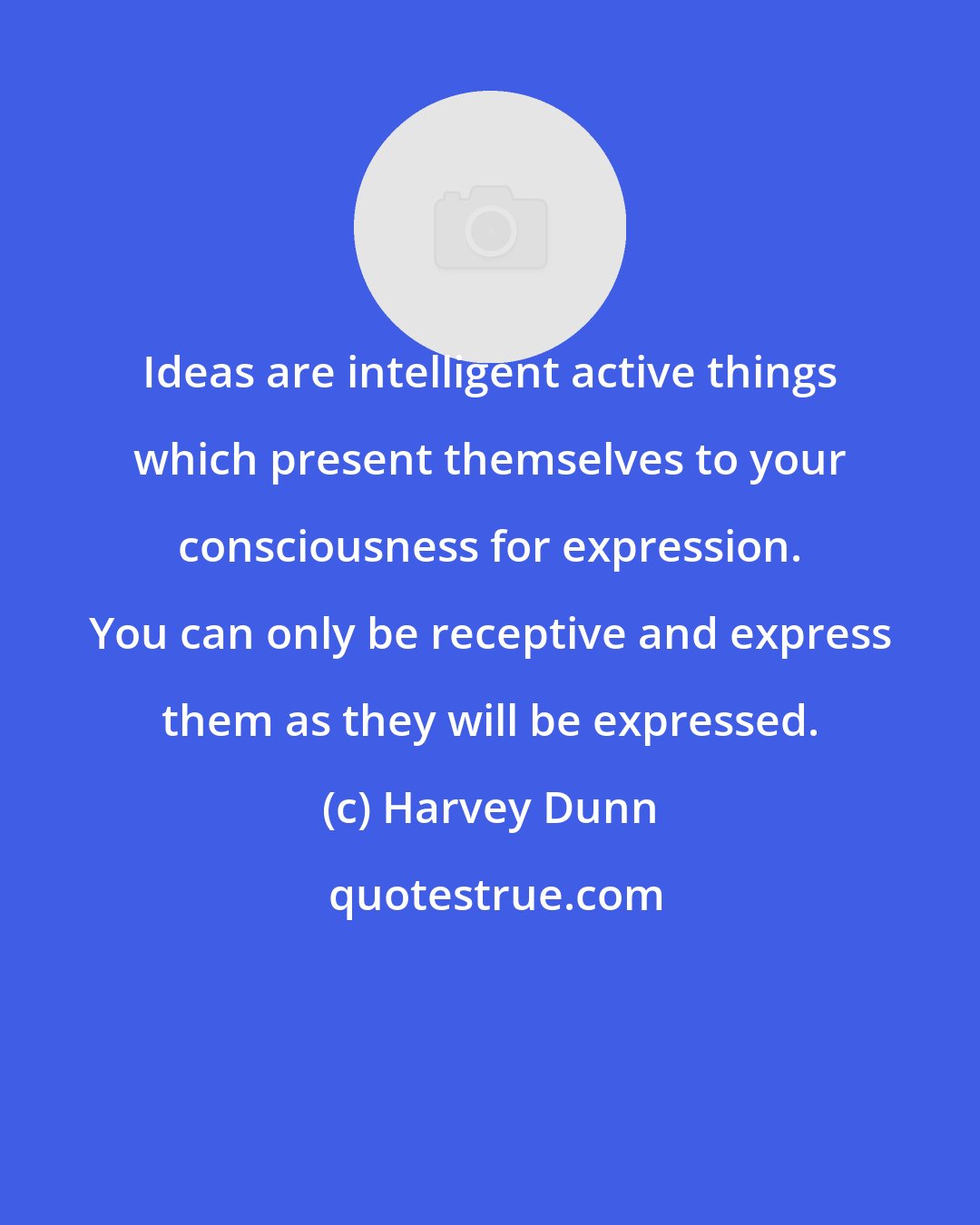 Harvey Dunn: Ideas are intelligent active things which present themselves to your consciousness for expression. You can only be receptive and express them as they will be expressed.